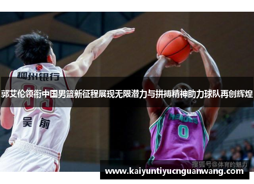 郭艾伦领衔中国男篮新征程展现无限潜力与拼搏精神助力球队再创辉煌
